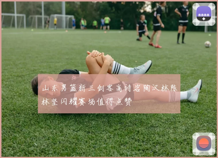 山东男篮新三剑客高诗岩陶汉林陈林坚闪耀赛场值得点赞