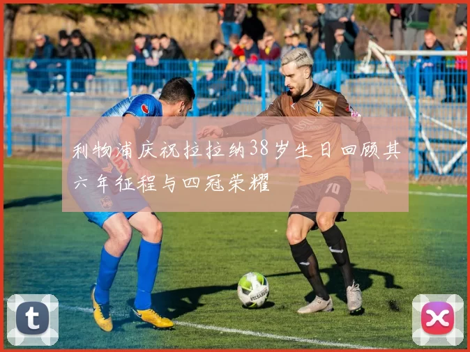 利物浦庆祝拉拉纳38岁生日回顾其六年征程与四冠荣耀