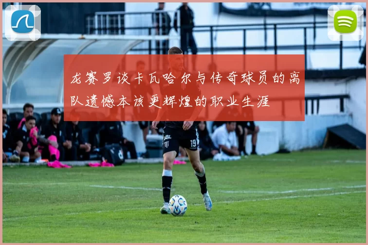 龙赛罗谈卡瓦哈尔与传奇球员的离队遗憾本该更辉煌的职业生涯