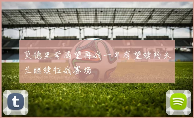 莫德里奇渴望再战一年有望续约米兰继续征战赛场