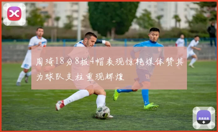 周琦18分8板4帽表现惊艳媒体赞其为球队支柱重现辉煌