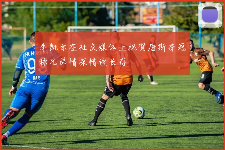 李凯尔在社交媒体上祝贺唐斯夺冠称兄弟情深情谊长存