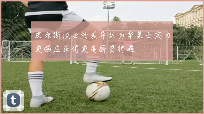 皮尔斯谈合约差异认为华莱士实力更强应获得更高薪资待遇