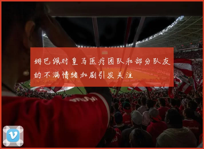 姆巴佩对皇马医疗团队和部分队友的不满情绪加剧引发关注
