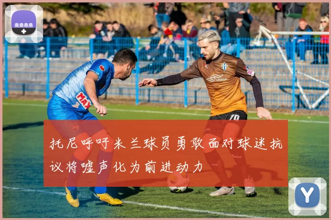 托尼呼吁米兰球员勇敢面对球迷抗议将嘘声化为前进动力