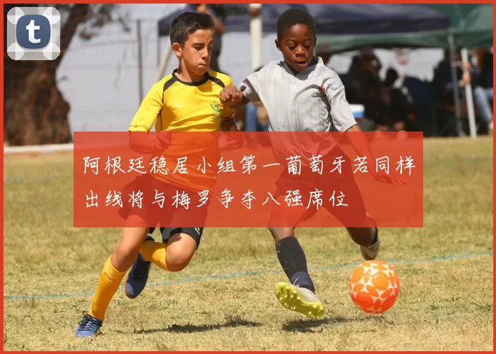 阿根廷稳居小组第一葡萄牙若同样出线将与梅罗争夺八强席位