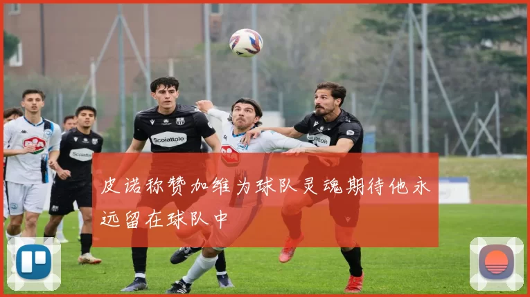 皮诺称赞加维为球队灵魂期待他永远留在球队中