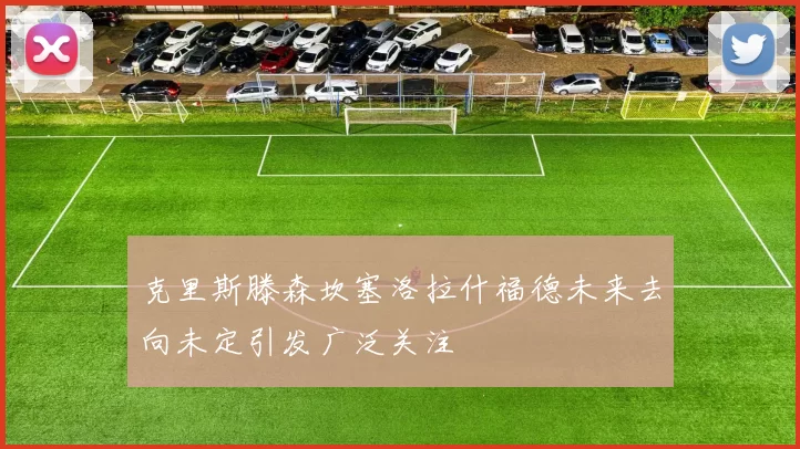 克里斯滕森坎塞洛拉什福德未来去向未定引发广泛关注
