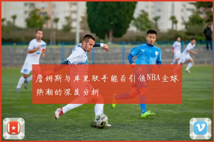 詹姆斯与库里联手能否引领NBA全球热潮的深度分析